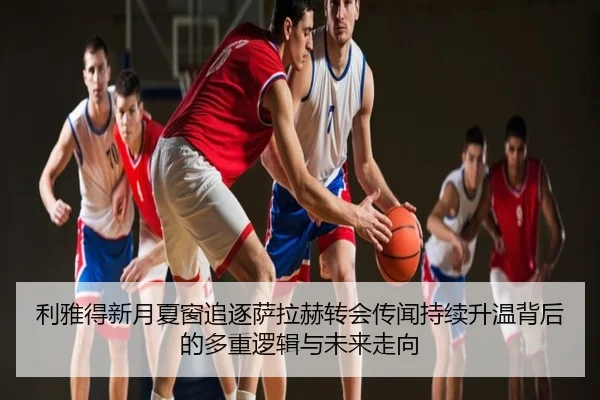 利雅得新月夏窗追逐萨拉赫转会传闻持续升温背后的多重逻辑与未来走向