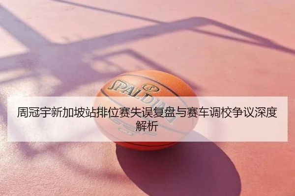 周冠宇新加坡站排位赛失误复盘与赛车调校争议深度解析