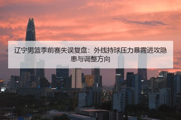 辽宁男篮季前赛失误复盘：外线持球压力暴露进攻隐患与调整方向